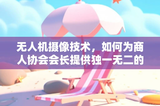 无人机摄像技术，如何为商人协会会长提供独一无二的空中视角？