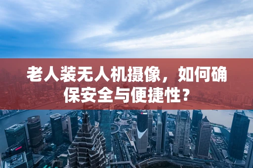 老人装无人机摄像，如何确保安全与便捷性？