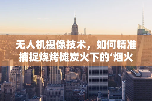 无人机摄像技术，如何精准捕捉烧烤摊炭火下的‘烟火气’？