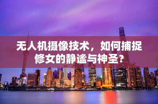 无人机摄像技术，如何捕捉修女的静谧与神圣？