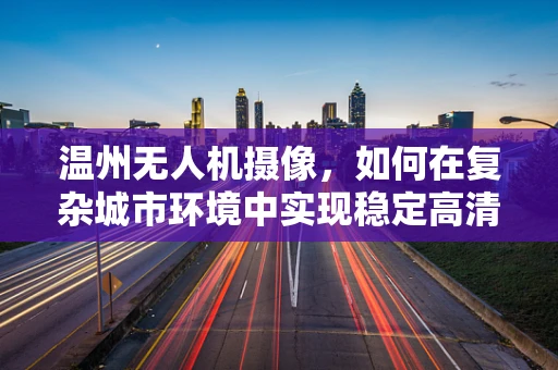 温州无人机摄像，如何在复杂城市环境中实现稳定高清拍摄？