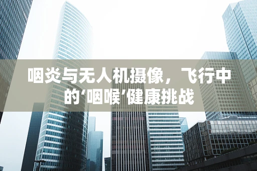 咽炎与无人机摄像，飞行中的‘咽喉’健康挑战