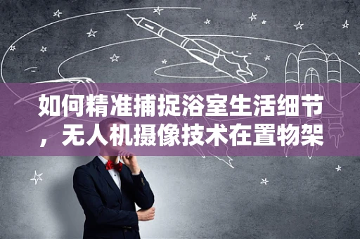 如何精准捕捉浴室生活细节，无人机摄像技术在置物架拍摄中的应用挑战