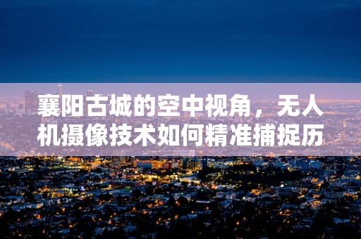 襄阳古城的空中视角，无人机摄像技术如何精准捕捉历史韵味？