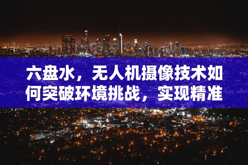 六盘水，无人机摄像技术如何突破环境挑战，实现精准拍摄？