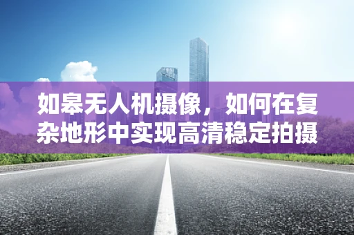 如皋无人机摄像，如何在复杂地形中实现高清稳定拍摄？
