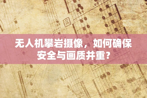 无人机攀岩摄像，如何确保安全与画质并重？