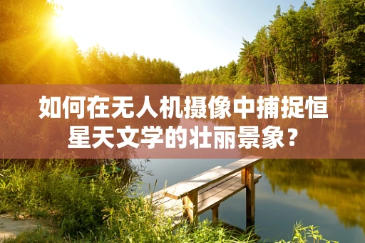 如何在无人机摄像中捕捉恒星天文学的壮丽景象？