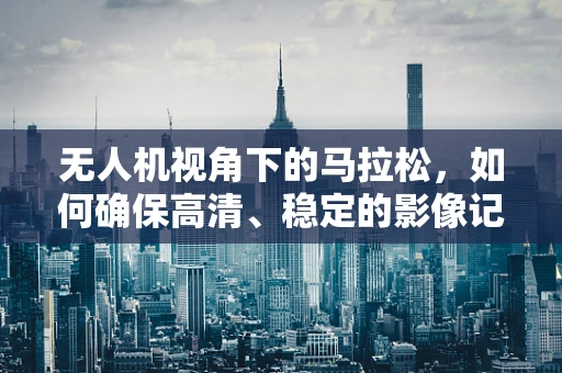 无人机视角下的马拉松，如何确保高清、稳定的影像记录？