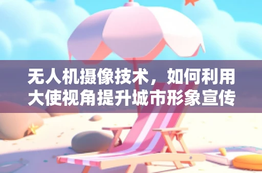 无人机摄像技术，如何利用大使视角提升城市形象宣传？