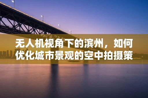 无人机视角下的滨州，如何优化城市景观的空中拍摄策略？