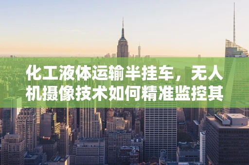 化工液体运输半挂车，无人机摄像技术如何精准监控其安全运输？