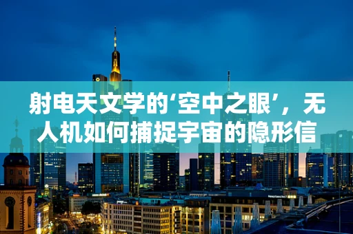 射电天文学的‘空中之眼’，无人机如何捕捉宇宙的隐形信号？
