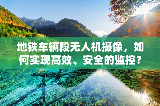 地铁车辆段无人机摄像，如何实现高效、安全的监控？