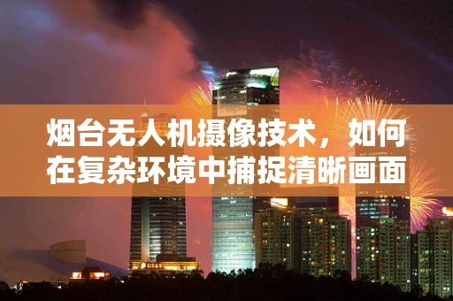 烟台无人机摄像技术，如何在复杂环境中捕捉清晰画面？