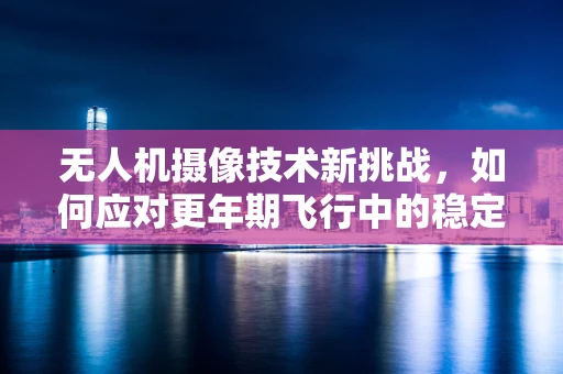 无人机摄像技术新挑战，如何应对更年期飞行中的稳定性问题？