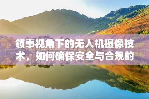 领事视角下的无人机摄像技术，如何确保安全与合规的空中拍摄？