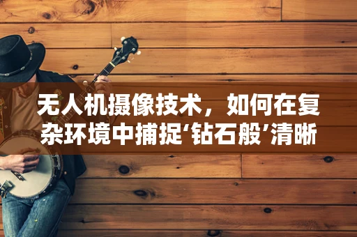 无人机摄像技术，如何在复杂环境中捕捉‘钻石般’清晰的画面？