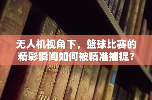 无人机视角下，篮球比赛的精彩瞬间如何被精准捕捉？