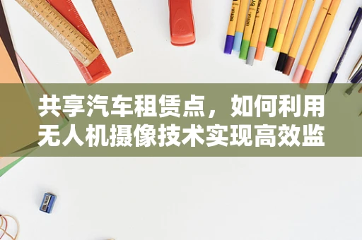 共享汽车租赁点，如何利用无人机摄像技术实现高效监控与安全保障？