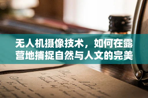 无人机摄像技术，如何在露营地捕捉自然与人文的完美融合？