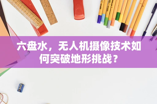 六盘水，无人机摄像技术如何突破地形挑战？