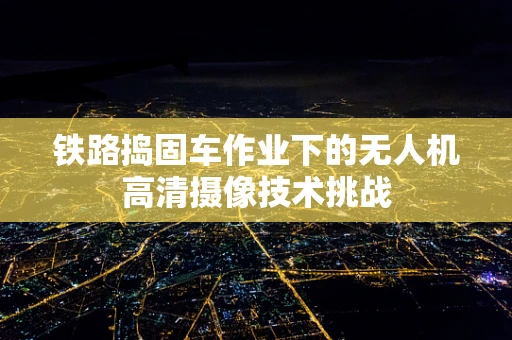 铁路捣固车作业下的无人机高清摄像技术挑战