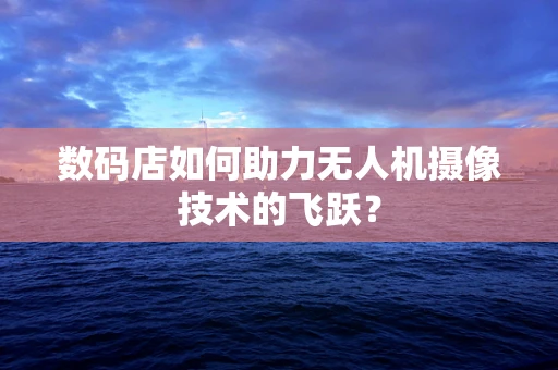 数码店如何助力无人机摄像技术的飞跃？