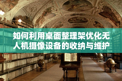 如何利用桌面整理架优化无人机摄像设备的收纳与维护？
