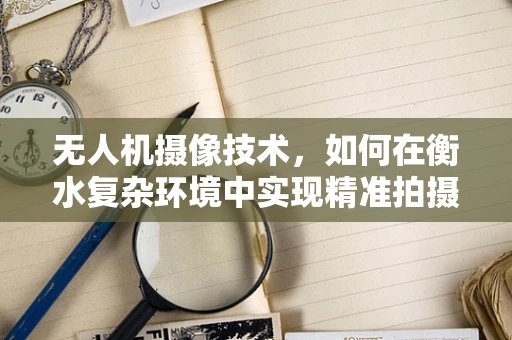 无人机摄像技术，如何在衡水复杂环境中实现精准拍摄？