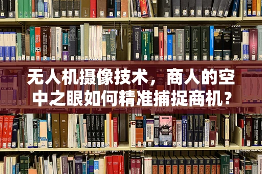 无人机摄像技术，商人的空中之眼如何精准捕捉商机？