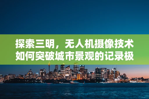 探索三明，无人机摄像技术如何突破城市景观的记录极限？