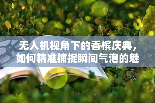 无人机视角下的香槟庆典，如何精准捕捉瞬间气泡的魅力？
