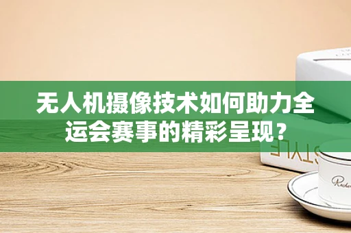 无人机摄像技术如何助力全运会赛事的精彩呈现？