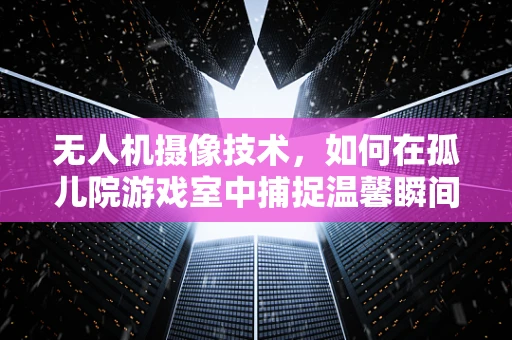 无人机摄像技术，如何在孤儿院游戏室中捕捉温馨瞬间？
