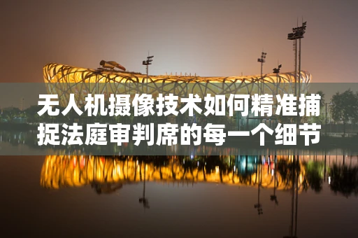 无人机摄像技术如何精准捕捉法庭审判席的每一个细节？