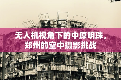 无人机视角下的中原明珠，郑州的空中摄影挑战