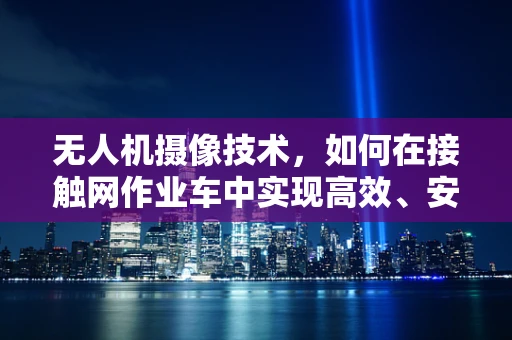 无人机摄像技术，如何在接触网作业车中实现高效、安全监控？