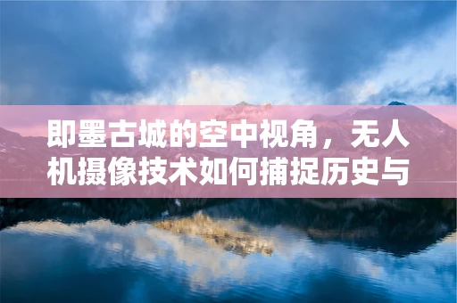 即墨古城的空中视角，无人机摄像技术如何捕捉历史与现代交融的瞬间？