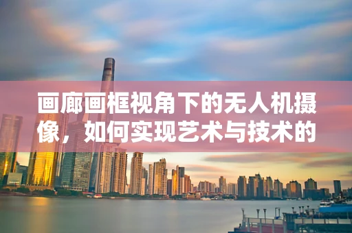 画廊画框视角下的无人机摄像，如何实现艺术与技术的完美融合？