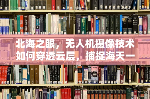 北海之眼，无人机摄像技术如何穿透云层，捕捉海天一色的壮丽？