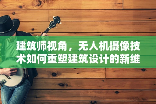 建筑师视角，无人机摄像技术如何重塑建筑设计的新维度？