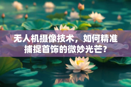 无人机摄像技术，如何精准捕捉首饰的微妙光芒？