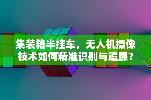 集装箱半挂车，无人机摄像技术如何精准识别与追踪？