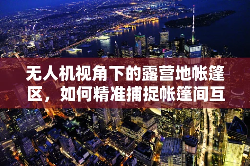 无人机视角下的露营地帐篷区，如何精准捕捉帐篷间互动的细节？