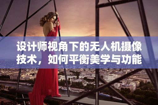 设计师视角下的无人机摄像技术，如何平衡美学与功能？