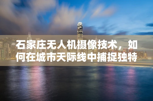 石家庄无人机摄像技术，如何在城市天际线中捕捉独特视角？