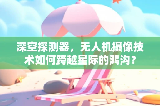 深空探测器，无人机摄像技术如何跨越星际的鸿沟？