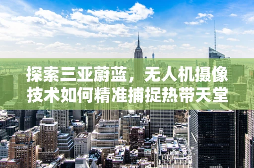 探索三亚蔚蓝，无人机摄像技术如何精准捕捉热带天堂的绝美瞬间？