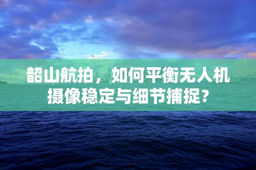 韶山航拍，如何平衡无人机摄像稳定与细节捕捉？